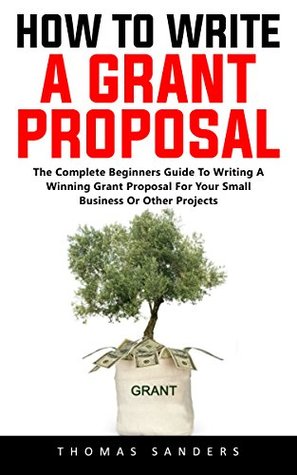 Read online How To Write A Grant Proposal: The Complete Beginners Guide To Writing A Winning Grant Proposal For Your Small Business Or Other Projects - Thomas Sanders file in ePub