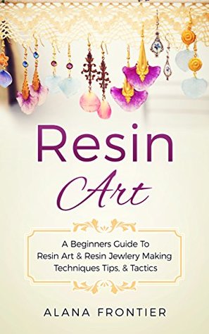 Read Resin Art: A Beginners Guide to Resin Art and Resin Jewelry Making Techniques, Tactics, and Tips - Alana Frontier | PDF