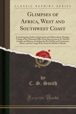 Read Glimpses of Africa, West and Southwest Coast: Containing the Author's Impressions and Observations During a Voyage of Six Thousand Miles from Sierra Leone to St. Paul de Loanda, and Return, Including the Rio del Ray and Cameroons Rivers, and the Congo Riv - C S Smith | ePub