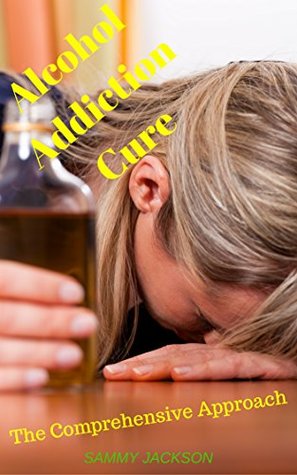 Read online Alcohol Addiction Cure: The Comprehensive Approach (AA, Alcohol Control, Alcoholism Recovery, Alcohol abuse, Alcohol Dependence, Alcohol Anonymous, Alcoholism Treatment, Alcohol Problems) - Sammy Jackson file in PDF