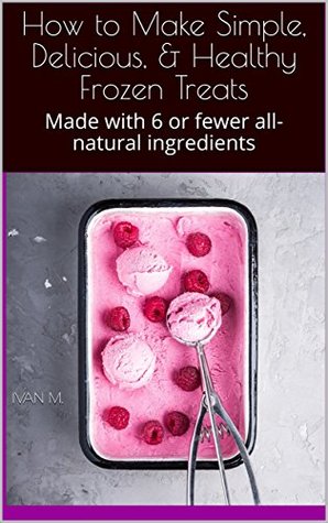 Read How to Make Simple, Delicious, & Healthy Frozen Treats: Made with 6 or fewer all-natural ingredients - Ivan M. | PDF