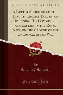 Read online A Letter Addressed to the King, by Thomas Thrush, on Resigning His Commission as a Captain in the Royal Navy, on the Ground of the Unlawfulness of War (Classic Reprint) - Thomas Thrush | PDF