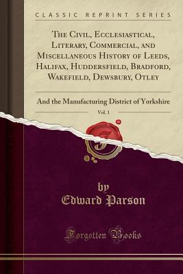 Read The Civil, Ecclesiastical, Literary, Commercial, and Miscellaneous History of Leeds, Halifax, Huddersfield, Bradford, Wakefield, Dewsbury, Otley, Vol. 1: And the Manufacturing District of Yorkshire (Classic Reprint) - Edward Parson | PDF