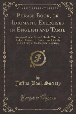 Read Phrase Book, or Idiomatic Exercises in English and Tamil: Arranged Under Several Heads, with an Index; Designed to Assist Tamil Youth in the Study of the English Language (Classic Reprint) - Jaffna Book Society file in PDF