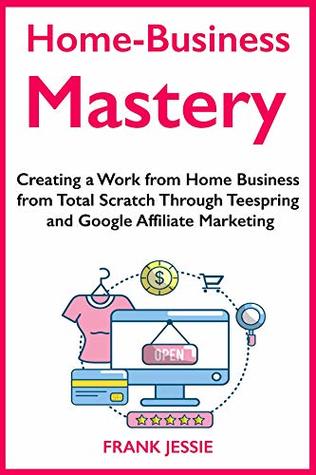 Read online Home Business Mastery (2019): Creating a Work from Home Business from Total Scratch Through Teespring and Google Affiliate Marketing - Frank K. Jessie file in ePub