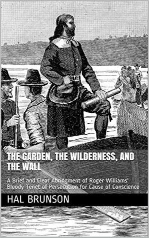 Read online THE GARDEN, THE WILDERNESS, AND THE WALL: A Brief and Clear Abridgment of Roger Williams' Bloody Tenet of Persecution for Cause of Conscience - Hal Brunson | PDF