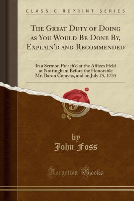 Read online The Great Duty of Doing as You Would Be Done By, Explain'd and Recommended: In a Sermon Preach'd at the Affizes Held at Nottingham Before the Honorable Mr. Baron Comyns, and on July 25, 1735 (Classic Reprint) - John Foss file in PDF