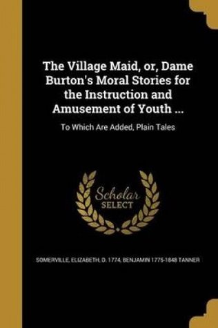 Download The Village Maid, Or, Dame Burton's Moral Stories for the Instruction and Amusement of Youth : To Which Are Added, Plain Tales - Benjamin 1775-1848 Tanner | PDF