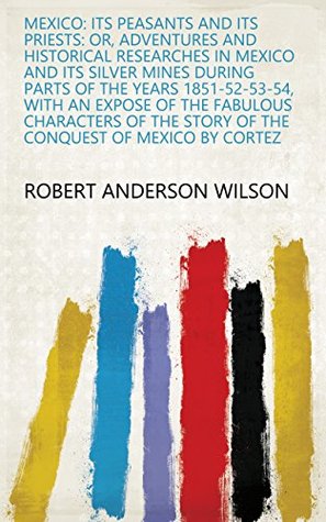 Read online Mexico: Its Peasants and Its Priests: Or, Adventures and Historical Researches in Mexico and Its Silver Mines During Parts of the Years 1851-52-53-54,  Story of the Conquest of Mexico by Cortez - Robert Anderson Wilson | ePub