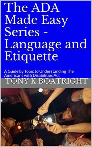 Read online The ADA Made Easy Series - Language and Etiquette: A Guide by Topic to Understanding The Americans with Disabilities Act - Tony K Boatright file in PDF