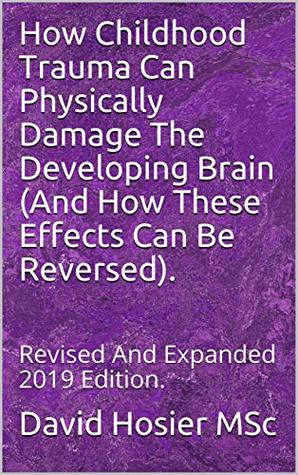 Download How Childhood Trauma Can Physically Damage The Developing Brain (And How These Effects Can Be Reversed).: Revised And Expanded 2019 Edition. - David Hosier MSc | PDF