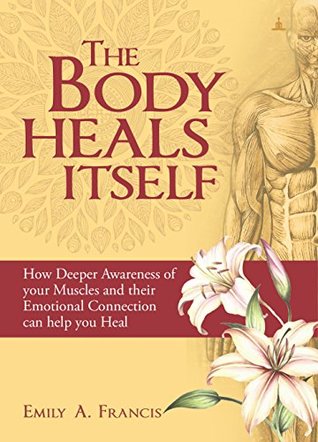 Read online The Body Heals Itself: How Deeper Awareness of your Muscles and their Emotional Connection can help you Heal - Emily A. Francis | PDF