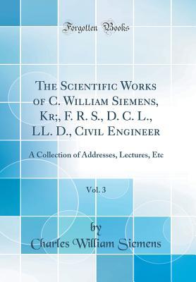 Read The Scientific Works of C. William Siemens, Kr;, F. R. S., D. C. L., LL. D., Civil Engineer, Vol. 3: A Collection of Addresses, Lectures, Etc (Classic Reprint) - Charles William Siemens file in ePub