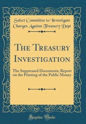 Read online The Treasury Investigation: The Suppressed Documents; Report on the Printing of the Public Money (Classic Reprint) - Select Committee to Investigate Ch Dept file in PDF