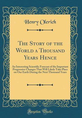 Read The Story of the World a Thousand Years Hence: An Interesting Scientific Forecast of the Important Progressive Changes That Will Likely Take Place on Our Earth During the Next Thousand Years (Classic Reprint) - Henry Olerich file in PDF