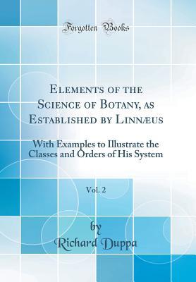 Download Elements of the Science of Botany, as Established by Linn�us, Vol. 2: With Examples to Illustrate the Classes and Orders of His System (Classic Reprint) - Richard Duppa | PDF