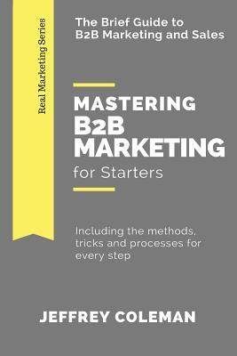 Read Mastering B2B Marketing for Starters: The Brief Guide to B2B Marketing - Including the Methods, Tricks and Processes for Every Step - Jeffrey Coleman | PDF