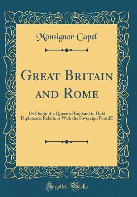 Read online Great Britain and Rome: Or Ought the Queen of England to Hold Diplomatic Relations with the Sovereign Pontiff? (Classic Reprint) - Monsignor Capel | PDF