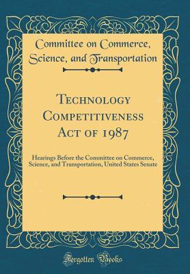 Read online Technology Competitiveness Act of 1987: Hearings Before the Committee on Commerce, Science, and Transportation, United States Senate (Classic Reprint) - Committee on Commerce S Transportation file in PDF
